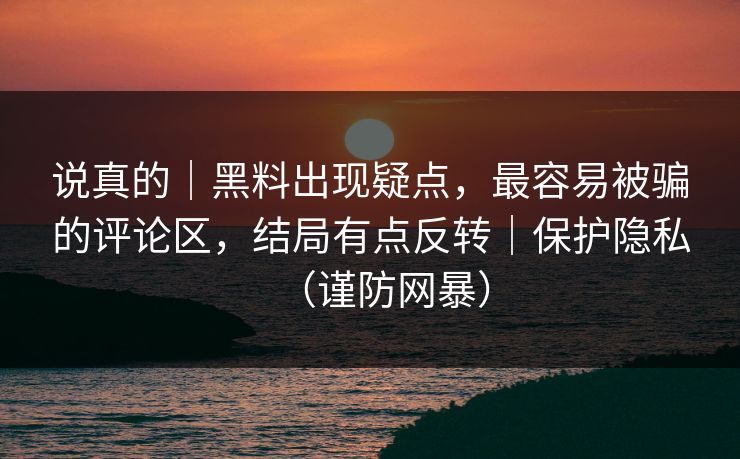 说真的｜黑料出现疑点，最容易被骗的评论区，结局有点反转｜保护隐私（谨防网暴）