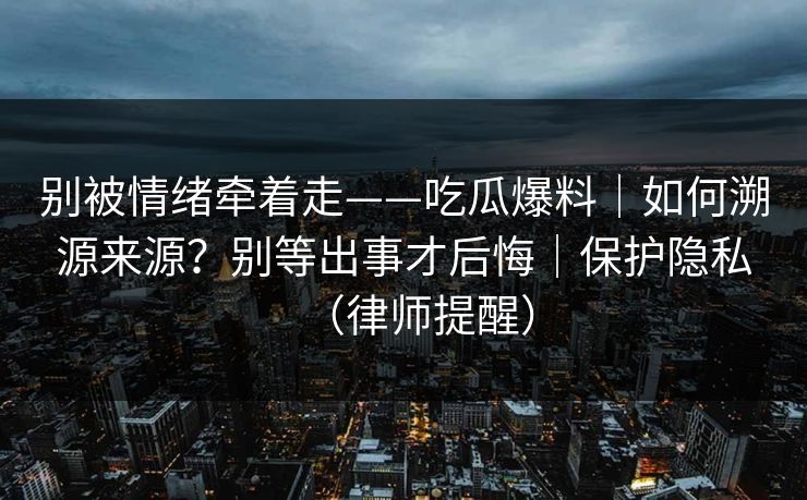 别被情绪牵着走——吃瓜爆料｜如何溯源来源？别等出事才后悔｜保护隐私（律师提醒）