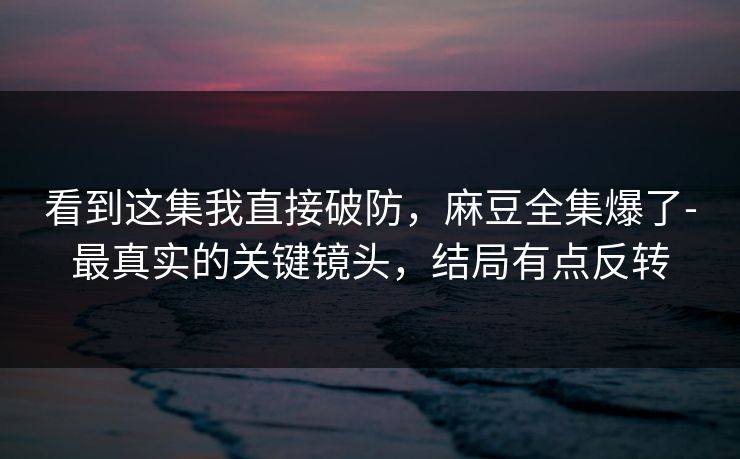 看到这集我直接破防，麻豆全集爆了-最真实的关键镜头，结局有点反转