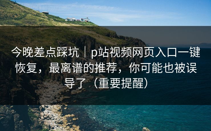 今晚差点踩坑｜p站视频网页入口一键恢复，最离谱的推荐，你可能也被误导了（重要提醒）