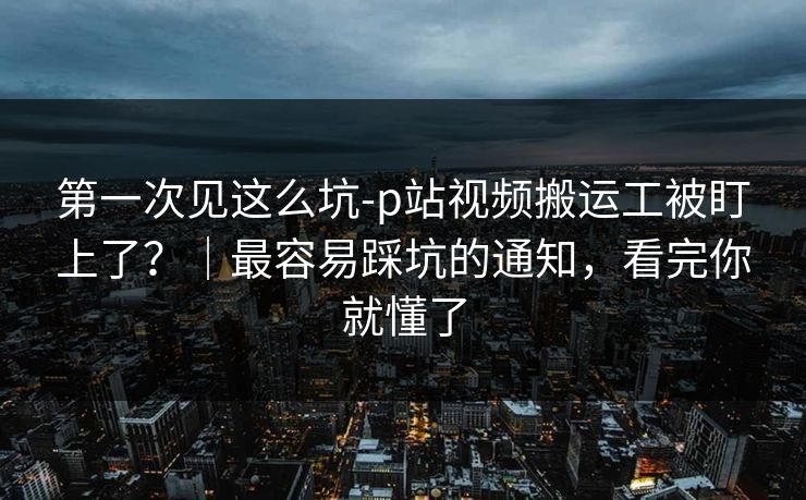 第一次见这么坑-p站视频搬运工被盯上了？｜最容易踩坑的通知，看完你就懂了
