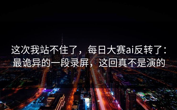 这次我站不住了，每日大赛ai反转了：最诡异的一段录屏，这回真不是演的