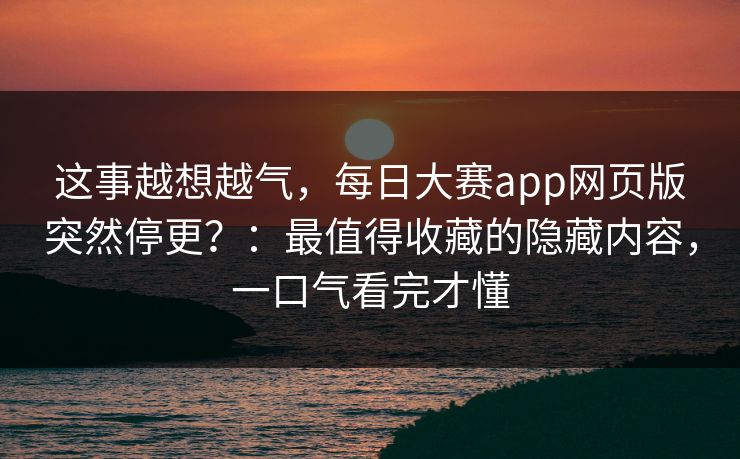 这事越想越气，每日大赛app网页版突然停更？：最值得收藏的隐藏内容，一口气看完才懂