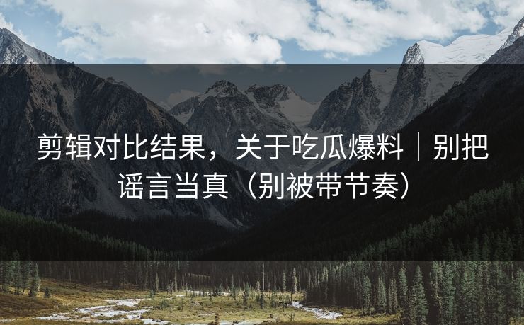 剪辑对比结果，关于吃瓜爆料｜别把谣言当真（别被带节奏）