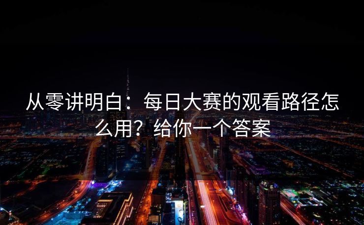 从零讲明白：每日大赛的观看路径怎么用？给你一个答案