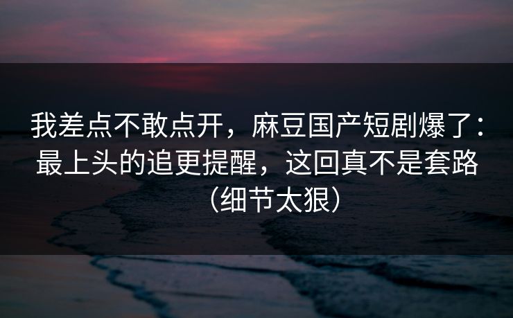 我差点不敢点开，麻豆国产短剧爆了：最上头的追更提醒，这回真不是套路（细节太狠）