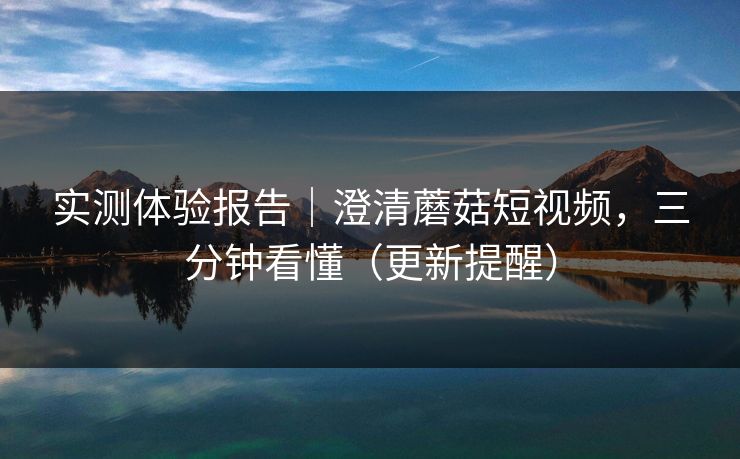 实测体验报告｜澄清蘑菇短视频，三分钟看懂（更新提醒）