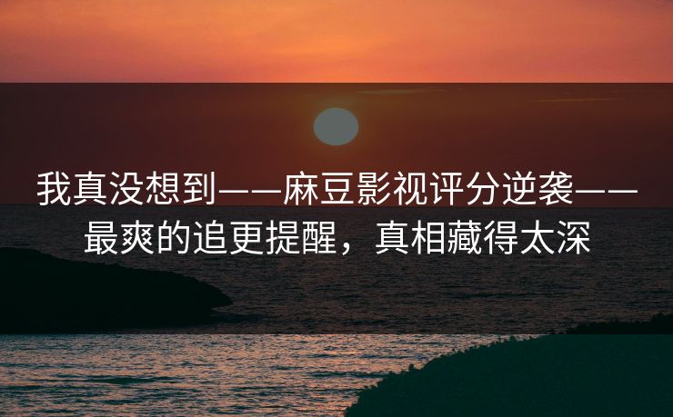 我真没想到——麻豆影视评分逆袭——最爽的追更提醒，真相藏得太深