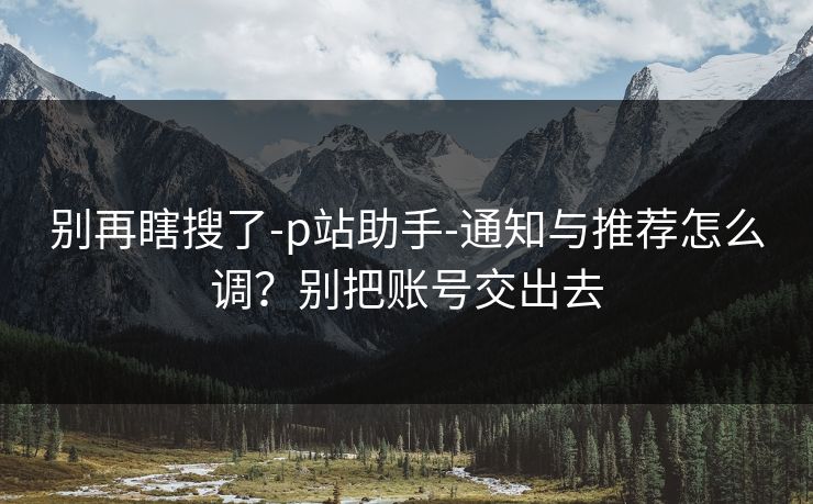 别再瞎搜了-p站助手-通知与推荐怎么调？别把账号交出去