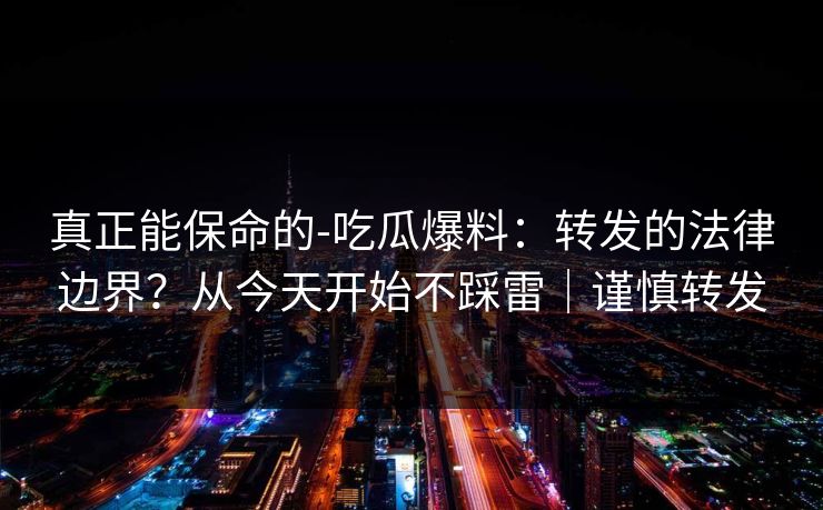 真正能保命的-吃瓜爆料：转发的法律边界？从今天开始不踩雷｜谨慎转发