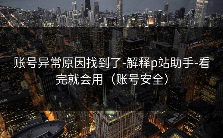 账号异常原因找到了-解释p站助手-看完就会用（账号安全）
