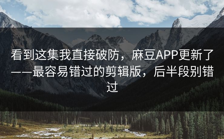 看到这集我直接破防，麻豆APP更新了——最容易错过的剪辑版，后半段别错过