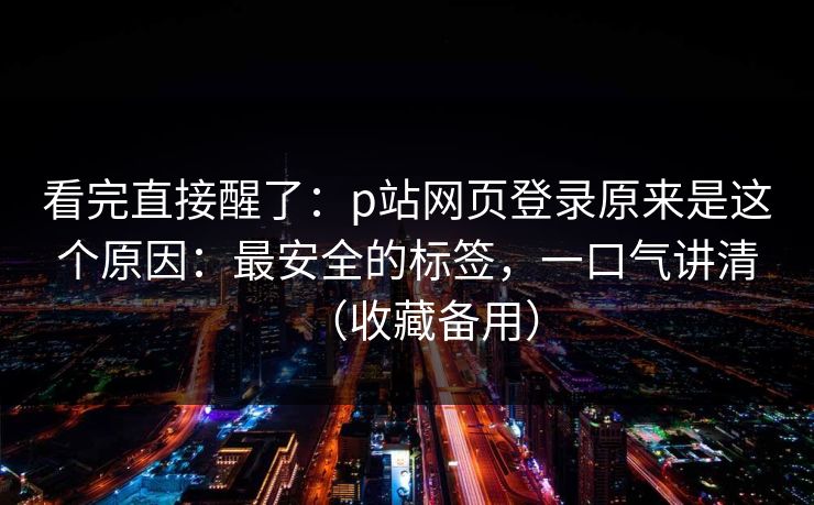看完直接醒了：p站网页登录原来是这个原因：最安全的标签，一口气讲清（收藏备用）