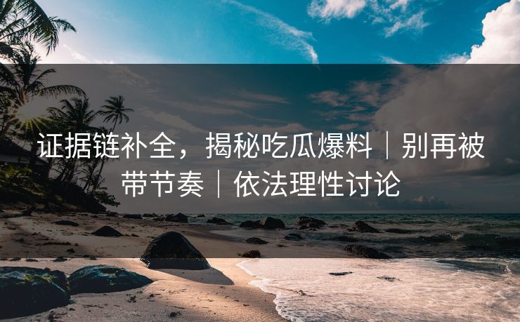 证据链补全，揭秘吃瓜爆料｜别再被带节奏｜依法理性讨论