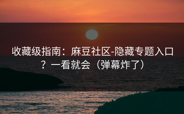 收藏级指南：麻豆社区-隐藏专题入口？一看就会（弹幕炸了）