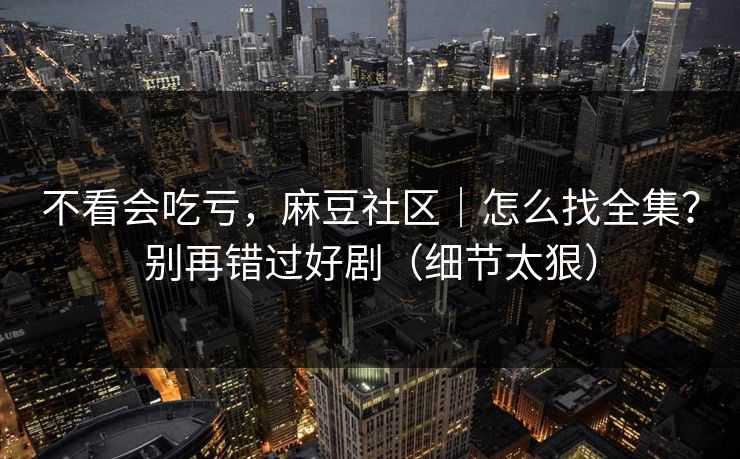 不看会吃亏，麻豆社区｜怎么找全集？别再错过好剧（细节太狠）