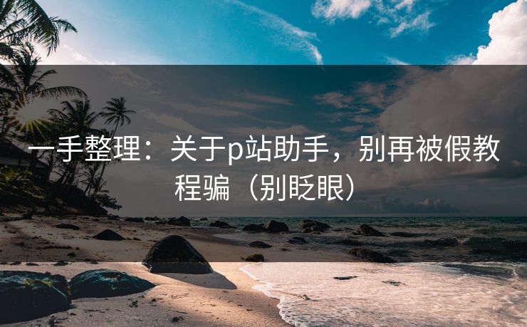 一手整理:关于p站助手,别再被假教程骗(别眨眼) 一手整理:关于p站助手,别再被假教程骗(别眨眼)