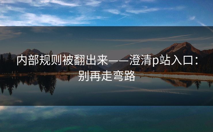 内部规则被翻出来——澄清p站入口：别再走弯路
