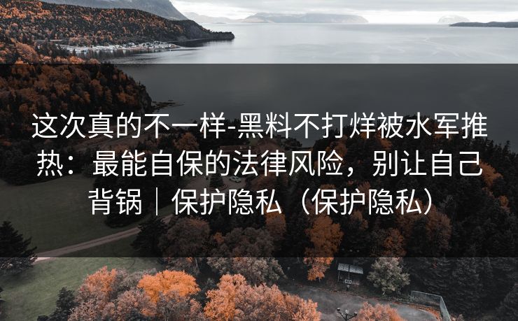 这次真的不一样-黑料不打烊被水军推热：最能自保的法律风险，别让自己背锅｜保护隐私（保护隐私）