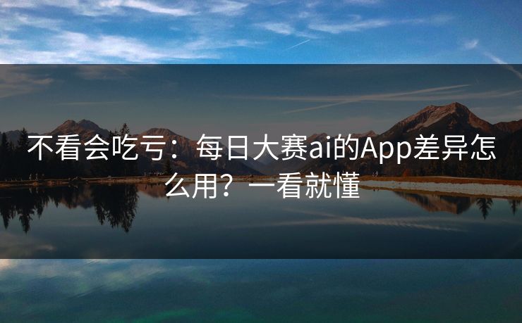 不看会吃亏：每日大赛ai的App差异怎么用？一看就懂