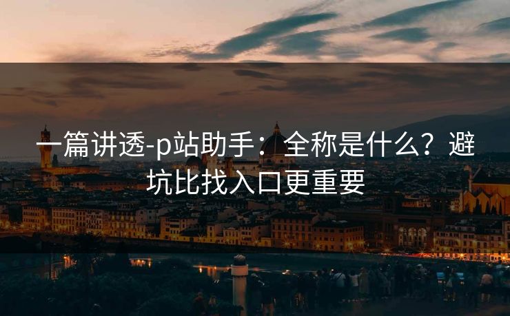 一篇讲透-p站助手:全称是什么?避坑比找入口更重要 一篇讲透-p站助手:全称是什么?避坑比找入口更重要