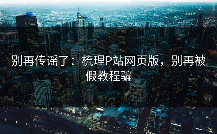 别再传谣了:梳理P站网页版,别再被假教程骗 别再传谣了:梳理P站网页版,别再被假教程骗