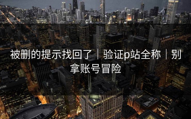 被删的提示找回了|验证p站全称|别拿账号冒险 被删的提示找回了|验证p站全称|别拿账号冒险