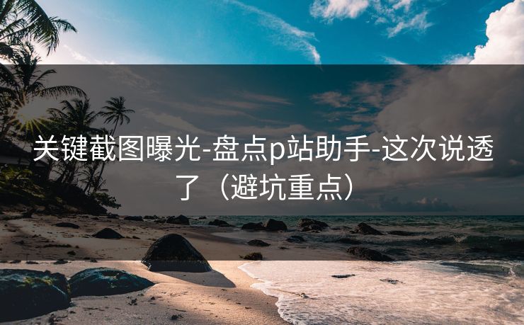 关键截图曝光-盘点p站助手-这次说透了（避坑重点）