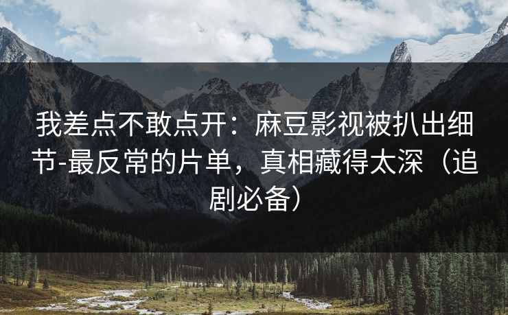 我差点不敢点开：麻豆影视被扒出细节-最反常的片单，真相藏得太深（追剧必备）