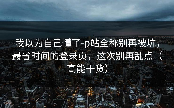 我以为自己懂了-p站全称别再被坑，最省时间的登录页，这次别再乱点（高能干货）