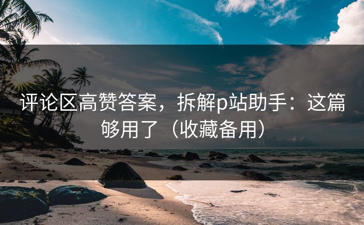 评论区高赞答案，拆解p站助手：这篇够用了（收藏备用）