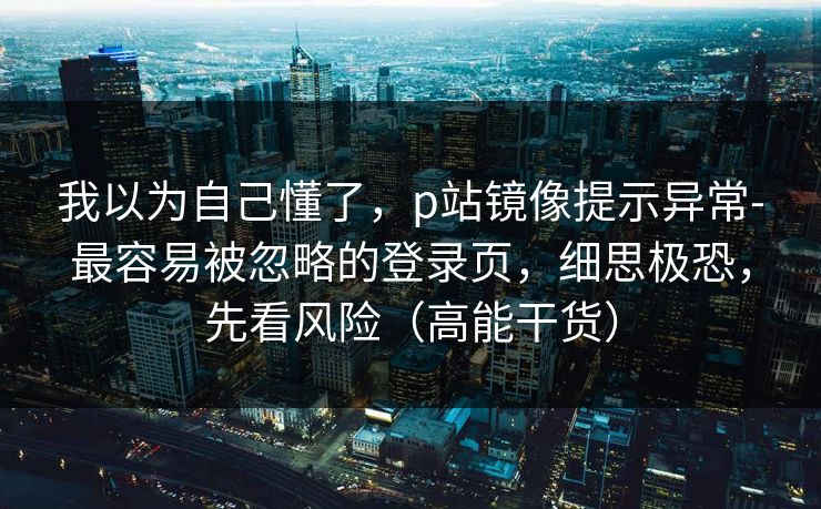 我以为自己懂了，p站镜像提示异常-最容易被忽略的登录页，细思极恐，先看风险（高能干货）