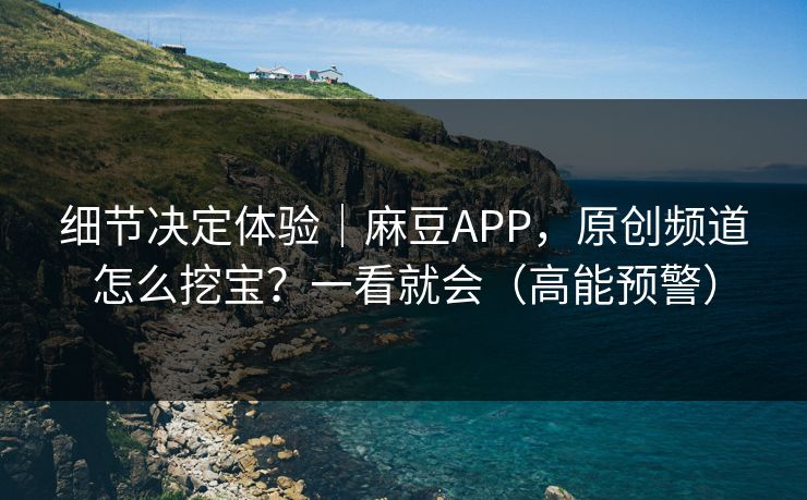 细节决定体验｜麻豆APP，原创频道怎么挖宝？一看就会（高能预警）