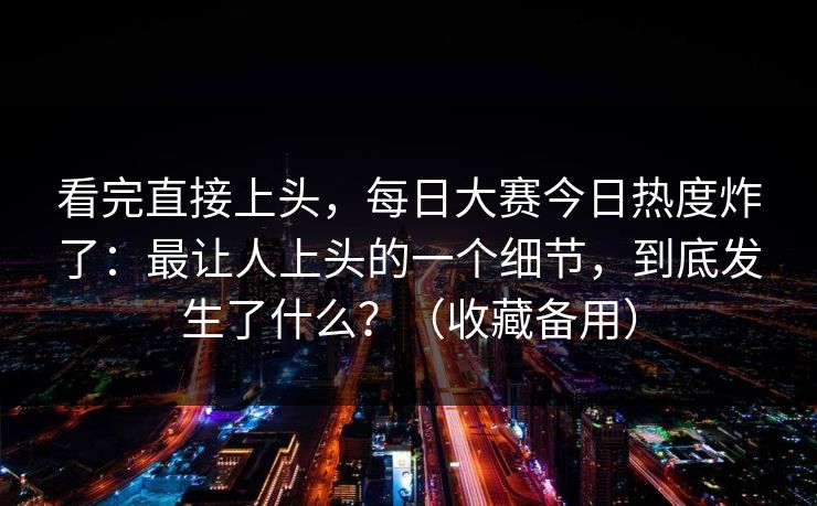 看完直接上头，每日大赛今日热度炸了：最让人上头的一个细节，到底发生了什么？（收藏备用）