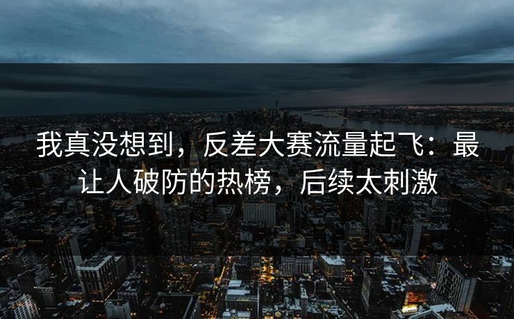 我真没想到，反差大赛流量起飞：最让人破防的热榜，后续太刺激