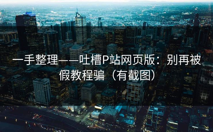 一手整理——吐槽P站网页版：别再被假教程骗（有截图）