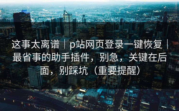 这事太离谱｜p站网页登录一键恢复｜最省事的助手插件，别急，关键在后面，别踩坑（重要提醒）