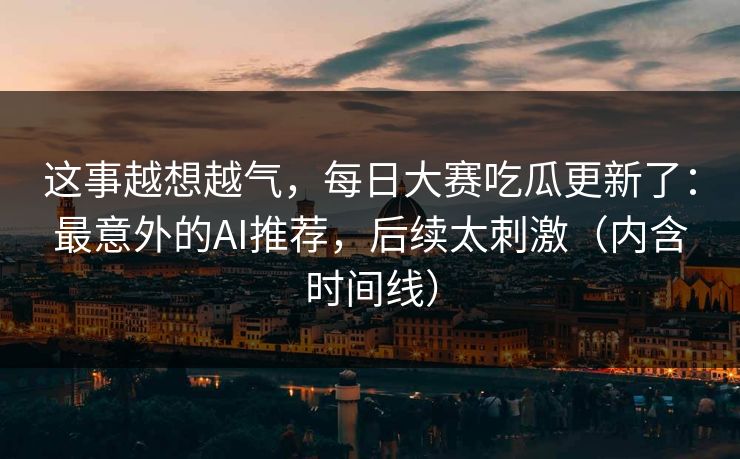 这事越想越气，每日大赛吃瓜更新了：最意外的AI推荐，后续太刺激（内含时间线）