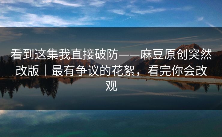 看到这集我直接破防——麻豆原创突然改版｜最有争议的花絮，看完你会改观