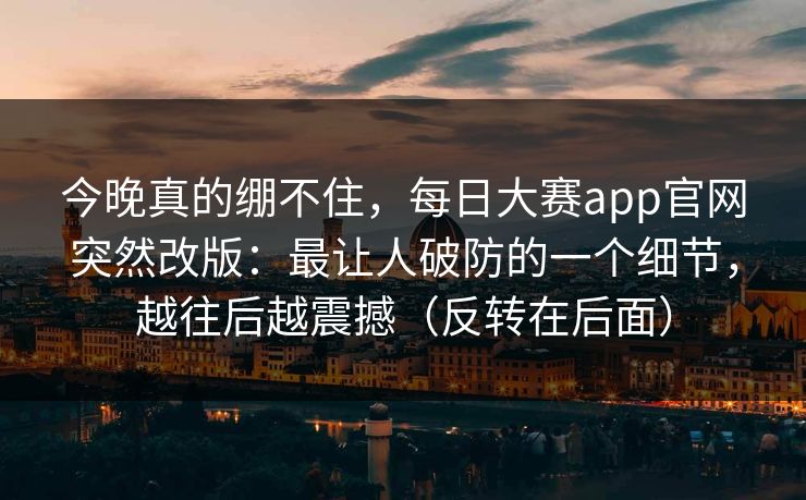 今晚真的绷不住，每日大赛app官网突然改版：最让人破防的一个细节，越往后越震撼（反转在后面）
