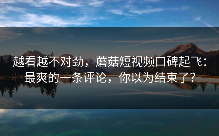越看越不对劲，蘑菇短视频口碑起飞：最爽的一条评论，你以为结束了？