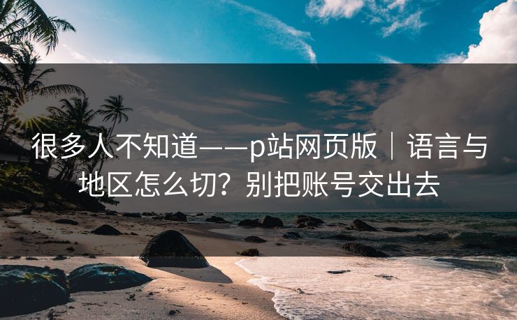 很多人不知道——p站网页版｜语言与地区怎么切？别把账号交出去