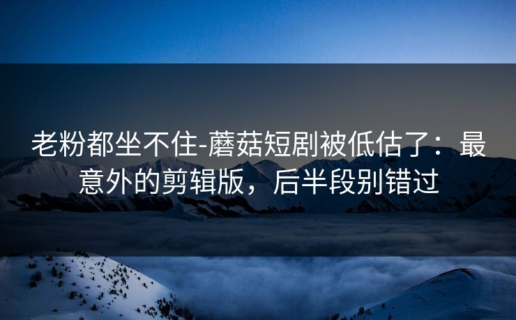 老粉都坐不住-蘑菇短剧被低估了：最意外的剪辑版，后半段别错过