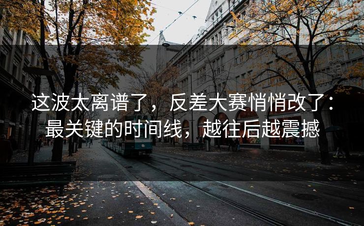 这波太离谱了，反差大赛悄悄改了：最关键的时间线，越往后越震撼