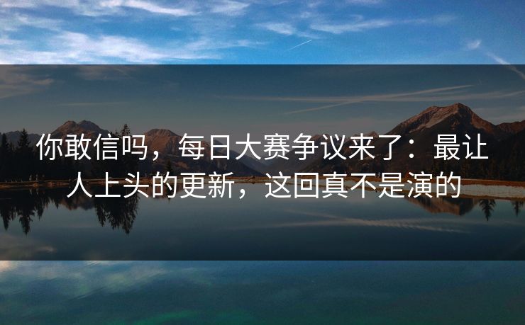 你敢信吗，每日大赛争议来了：最让人上头的更新，这回真不是演的