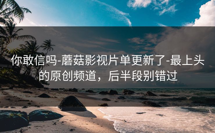 你敢信吗-蘑菇影视片单更新了-最上头的原创频道，后半段别错过
