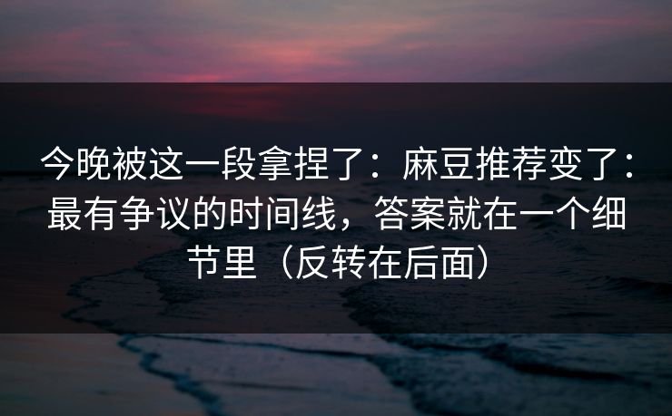 今晚被这一段拿捏了：麻豆推荐变了：最有争议的时间线，答案就在一个细节里（反转在后面）