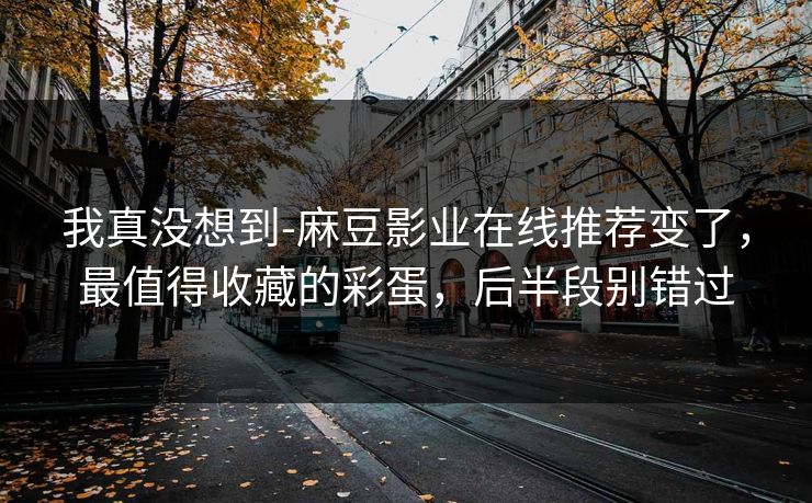 我真没想到-麻豆影业在线推荐变了，最值得收藏的彩蛋，后半段别错过