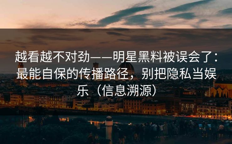 越看越不对劲——明星黑料被误会了：最能自保的传播路径，别把隐私当娱乐（信息溯源）
