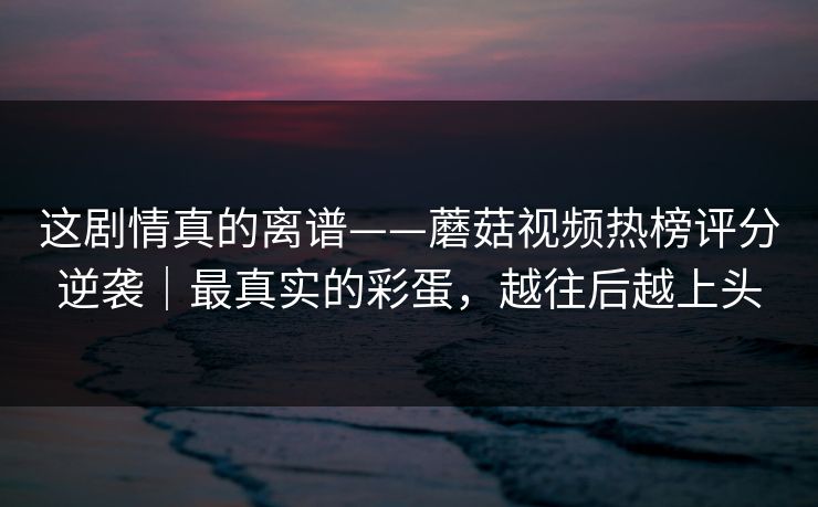 这剧情真的离谱——蘑菇视频热榜评分逆袭｜最真实的彩蛋，越往后越上头